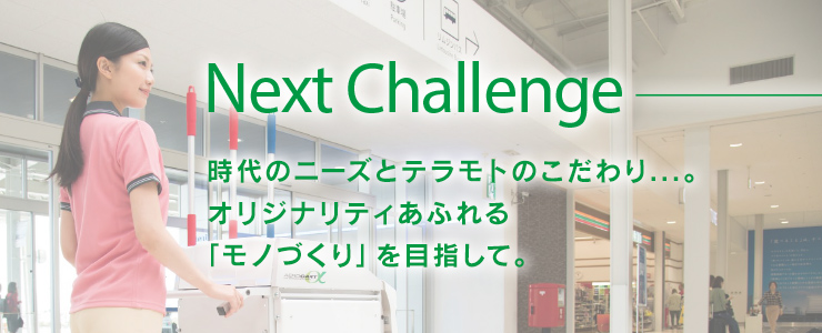 NEXT Challenge時代のニーズとテラモトのこだわり...。オリジナリティあふれる「モノづくり」を目指して。